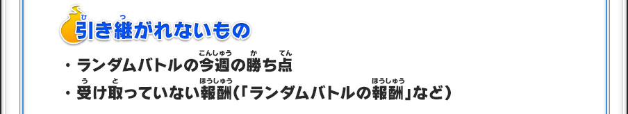 【引き継がれないもの】・ランダムバトルの今週の勝ち点・受け取っていない報酬（「ランダムバトルの報酬」など）