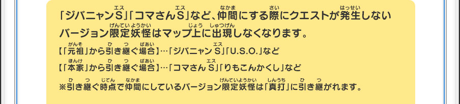 「ジバニャンS」「コマさんS」など、仲間にする際にクエストが発生しないバージョン限定妖怪はマップ上に出現しなくなります。【「元祖」から引き継ぐ場合】…「ジバニャンS」「U.S.O.」など【「本家」から引き継ぐ場合】…「コマさんS」「りもこんかくし」など※引き継ぐ時点で仲間にしているバージョン限定妖怪は「真打」に引き継がれます。