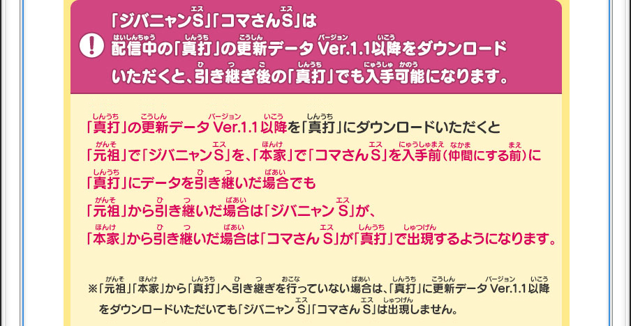 「ジバニャンS」「コマさんS」は配信中の「真打」の更新データVer.1.1以降をダウンロードいただくと、引き継ぎ後の「真打」でも入手可能になります。／「真打」の更新データVer.1.1以降を「真打」にダウンロードいただくと「元祖」で「ジバニャンS」を、「本家」で「コマさんS」を入手前（仲間にする前）に「真打」にデータを引き継いだ場合でも「元祖」から引き継いだ場合は「ジバニャンS」が、「本家」から引き継いだ場合は「コマさんS」が「真打」で出現するようになります。※「元祖」「本家」から「真打」へ引き継ぎを行っていない場合は、「真打」に更新データVer.1.1以降をダウンロードいただいても「ジバニャンS」「コマさんS」は出現しません。