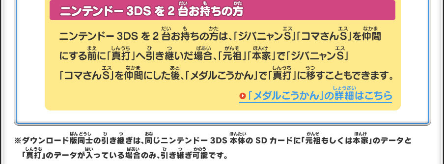 ニンテンドー3DSを2台お持ちの方／ニンテンドー3DSを2台お持ちの方は、「ジバニャンS」「コマさんS」を仲間にする前に「真打」へ引き継いだ場合、「元祖」「本家」で「ジバニャンS」「コマさんS」を仲間にした後、「メダルこうかん」で「真打」に移すこともできます。／「メダルこうかん」の詳細はこちら※ダウンロード版同士の引き継ぎは、同じニンテンドー3DS本体のSDカードに「元祖もしくは本家」のデータと「真打」のデータが入っている場合のみ、引き継ぎ可能です。