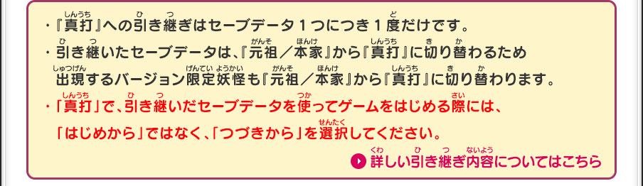 ・『真打』への引き継ぎはセーブデータ1つにつき1度だけです。・引き継いたセーブデータは、『元祖／本家』から『真打』に切り替わるため  出現するバージョン限定妖怪も『元祖／本家』から『真打』に切り替わります。・「真打」で、引き継いだセーブデータを使ってゲームをはじめる際には、「はじめから」ではなく、「つづきから」を選択してください。