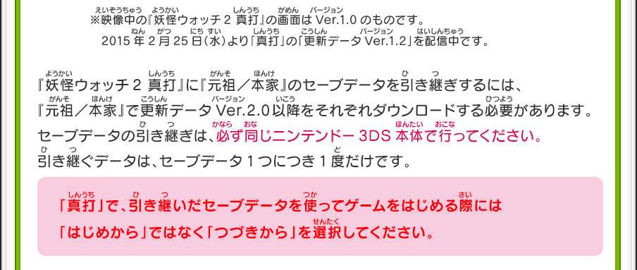 ※映像中の『妖怪ウォッチ2 真打』の画面はVer.1.0のものです。　2015年2月25日（水）より「真打」の「更新データVer.1.2」を配信中です。『妖怪ウォッチ2 真打』に『元祖／本家』のセーブデータを引き継ぎするには、『元祖／本家』で更新データVer.2.0以降をそれぞれダウンロードする必要があります。セーブデータの引き継ぎは、必ず同じニンテンドー3DS本体で行ってください。引き継ぐデータは、セーブデータ1つにつき1度だけです。　「真打」で、引き継いだセーブデータを使ってゲームをはじめる際には「はじめから」ではなく「つづきから」を選択してください。