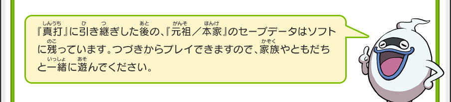 『真打』に引き継ぎした後の、『元祖／本家』のセーブデータはソフトに残っています。つづきからプレイできますので、家族やともだちと一緒に遊んでください。