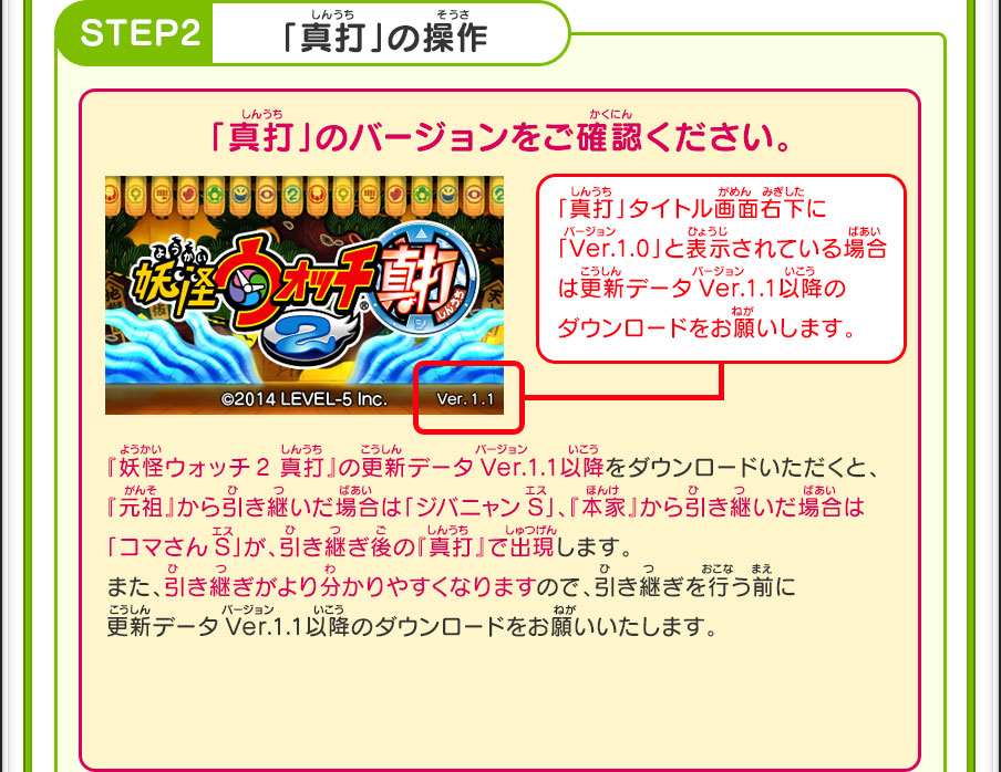 【STEP2】「真打」の操作／「真打」のバージョンをご確認ください。／「真打」タイトル画面右下に「Ver.1.0」と表示されている場合は更新データVer.1.1以降のダウンロードをお願いします。／『妖怪ウォッチ2 真打』の更新データVer.1.1以降をダウンロードいただくと、『元祖』から引き継いだ場合は「ジバニャンS」、『本家』から引き継いだ場合は「コマさんS」が、引き継ぎ後の『真打』で出現します。また、引き継ぎがより分かりやすくなりますので、引き継ぎを行う前に更新データVer.1.1以降のダウンロードをお願いいたします。