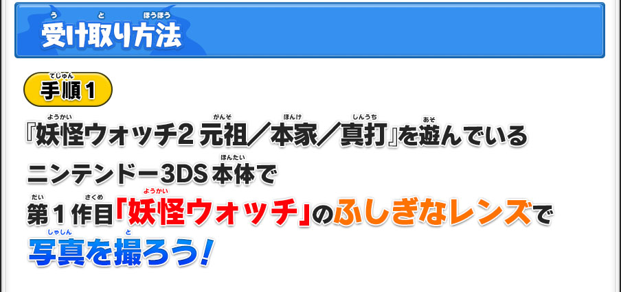 【受け取り方法】／手順1／『妖怪ウォッチ2 元祖／本家／真打』を遊んでいるニンテンドー3DS本体で第1作目「妖怪ウォッチ」のふしぎなレンズで写真を撮ろう！