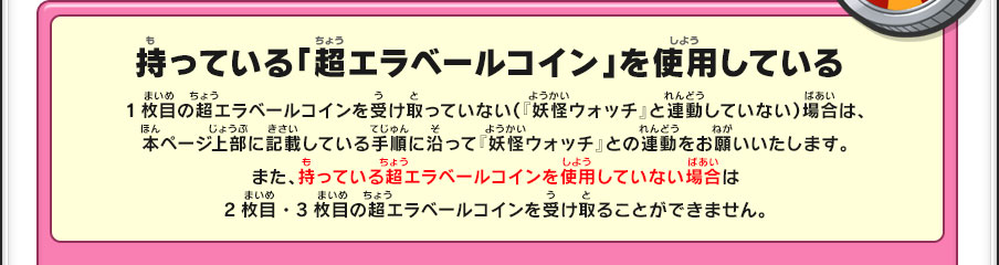 持っている「超エラベールコイン」を使用している／1枚目の超エラベールコインを受け取っていない（『妖怪ウォッチ』と連動していない）場合は、本ページ上部に記載している手順に沿って『妖怪ウォッチ』との連動をお願いいたします。また、持っている超エラベールコインを使用していない場合は2枚目・3枚目の超エラベールコインを受け取ることができません。