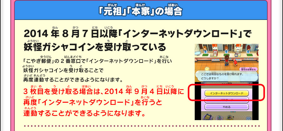 「元祖」「本家」の場合／2014年8月7日以降「インターネットダウンロード」で妖怪ガシャコインを受け取っている／「こやぎ郵便」の2番窓口で「インターネットダウンロード」を行い妖怪ガシャコインを受け取ることで再度連動することができるようになります。／3枚目を受け取る場合は、2014年9月4日以降に再度「インターネットダウンロード」を行うと連動することができるようになります。