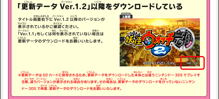 「更新データVer.1.2」以降をダウンロードしている／タイトル画面右下にVer.1.2以降のバージョンが表示されているかご確認ください。「Ver.1.1」もしくは何も表示されていない場合は更新データのダウンロードをお願いいたします。※更新データはSDカードに保存されるため、更新データをダウンロードした本体とは違うニンテンドー3DSでプレイする際、違うバージョンが表示される場合があります。その場合は、更新データのダウンロードを行っていないニンテンドー3DSで再度、更新データのダウンロードをお願いいたします。