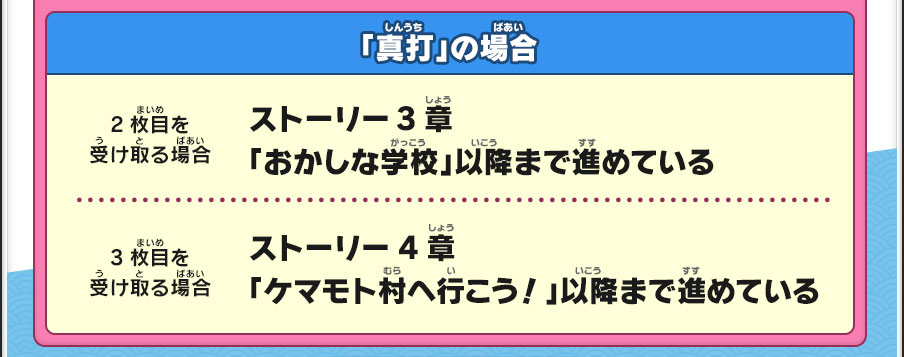 「真打」の場合／【2枚目を受け取る場合】ストーリー3章「おかしな学校」以降まで進めている／【3枚目を受け取る場合】ストーリー4章「ケマモト村へ行こう！」以降まで進めている