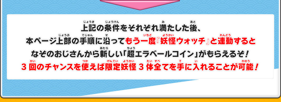 上記の条件をそれぞれ満たした後、本ページ上部の手順に沿ってもう一度『妖怪ウォッチ』と連動するとなぞのおじさんから新しい「超エラベールコイン」がもらえるぞ！3回のチャンスを使えば限定妖怪3体全てを手に入れることが可能！