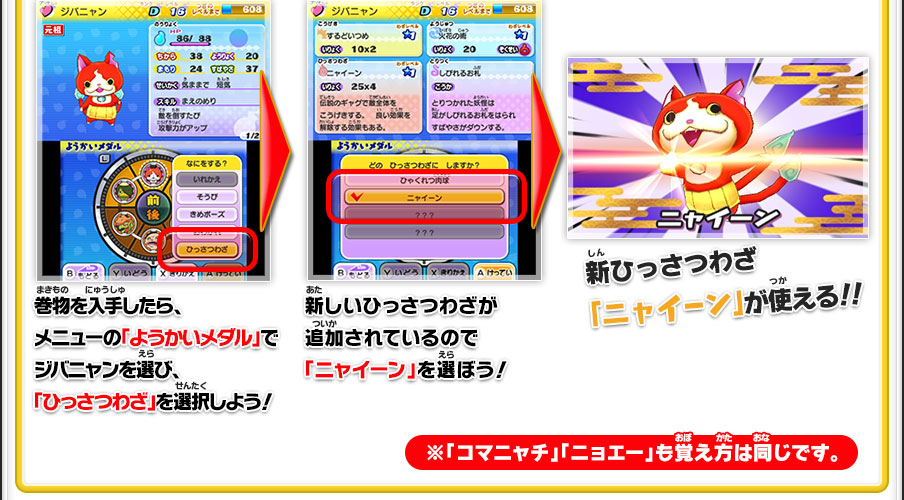 巻物を入手したら、メニューの「ようかいメダル」でジバニャンを選び、「ひっさつわざ」を選択しよう！／新しいひっさつわざが追加されているので「ニャイーン」を選ぼう！／新ひっさつわざ「ニャイーン」が使える！！※「コマニャチ」「ニョエー」も覚え方は同じです。