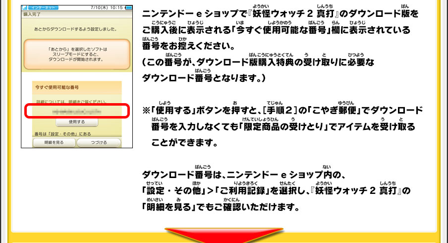 ニンテンドーeショップで『妖怪ウォッチ2 真打』のダウンロード版をご購入後に表示される「今すぐ使用可能な番号」欄に表示されている番号をお控えください。（この番号が、ダウンロード版購入特典の受け取りに必要なダウンロード番号となります。）※「使用する」ボタンを押すと、［手順２］の「こやぎ郵便」でダウンロード　番号を入力しなくても「限定商品の受けとり」でアイテムを受け取ることができます。ダウンロード番号は、ニンテンドーeショップ内の、「設定・その他」＞「ご利用記録」を選択し、『妖怪ウォッチ2 真打』の「明細を見る」でもご確認いただけます。