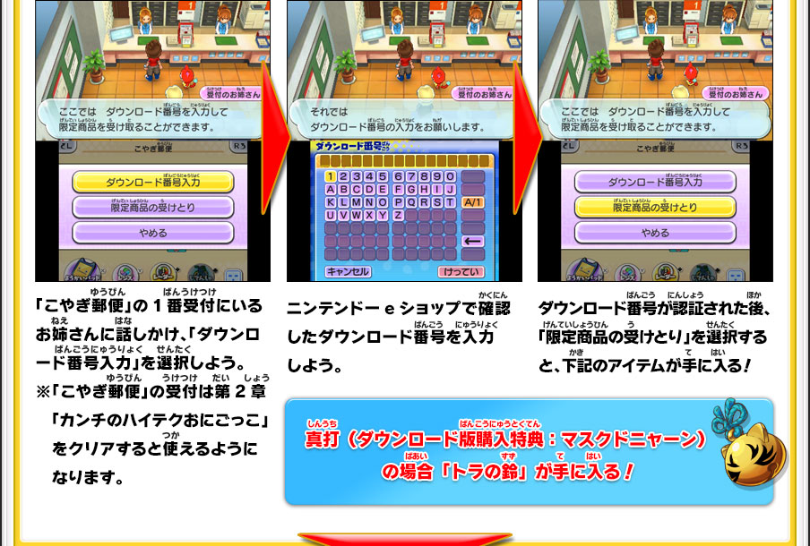 「こやぎ郵便」の1番受付にいるお姉さんに話しかけ、「ダウンロード番号入力」を選択しよう。※「こやぎ郵便」の受付は第2章「カンチのハイテクおにごっこ」をクリアすると使えるようになります。／ニンテンドーeショップで確認したダウンロード番号を入力しよう。／ダウンロード番号が認証された後、「限定商品の受けとり」を選択すると、下記のアイテムが手に入る！／真打（ダウンロード版購入特典：マスクドニャーン）の場合「トラの鈴」が手に入る！