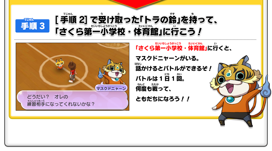 【手順3】[手順2]で受け取った「トラの鈴」を持って、「さくら第一小学校・体育館」に行こう！／「さくら第一小学校・体育館」に行くと、マスクドニャーンがいる。話かけるとバトルができるぞ！バトルは1日1回。何度も戦って、ともだちになろう！！