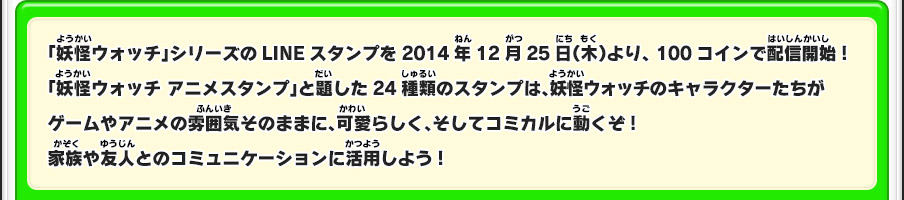 「妖怪ウォッチ」シリーズのLINEスタンプを2014年12月25日（木）より、100コインで配信開始!　「妖怪ウォッチ アニメスタンプ」と題した24種類のスタンプは、妖怪ウォッチのキャラクターたちがゲームやアニメの雰囲気そのままに、可愛らしく、そしてコミカルに動くぞ!家族や友人とのコミュニケーションに活用しよう!