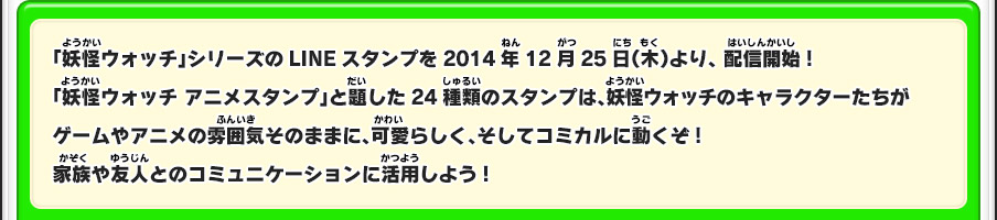 「妖怪ウォッチ」シリーズのLINEスタンプを2014年12月25日（木）より、配信開始!　「妖怪ウォッチ アニメスタンプ」と題した24種類のスタンプは、妖怪ウォッチのキャラクターたちがゲームやアニメの雰囲気そのままに、可愛らしく、そしてコミカルに動くぞ!家族や友人とのコミュニケーションに活用しよう!