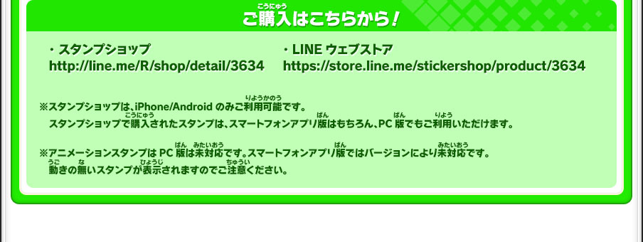 ご購入はこちらから！※スタンプショップは、iPhone/Androidのみご利用可能です。スタンプショップで購入されたスタンプは、スマートフォンアプリ版はもちろん、PC版でもご利用いただけます。※アニメーションスタンプはPC版は未対応です。スマートフォンアプリ版ではバージョンにより未対応です。動きの無いスタンプが表示されますのでご注意ください。