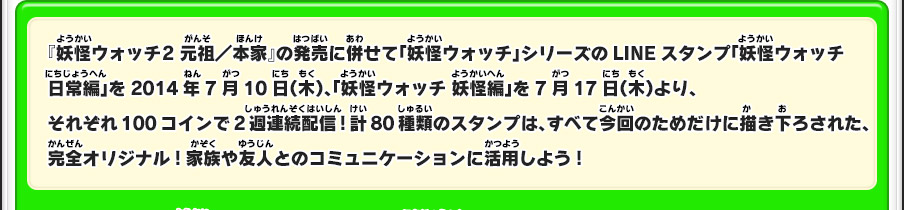 『妖怪ウォッチ2 元祖／本家』の発売に併せて「妖怪ウォッチ」シリーズのLINEスタンプ「妖怪ウォッチ 日常編」を2014年7月10日（木）、「妖怪ウォッチ 妖怪編」を7月17日（木）より、それぞれ100コインで2週連続配信!計80種類のスタンプは、すべて今回のためだけに描き下ろされた、完全オリジナル!家族や友人とのコミュニケーションに活用しよう!