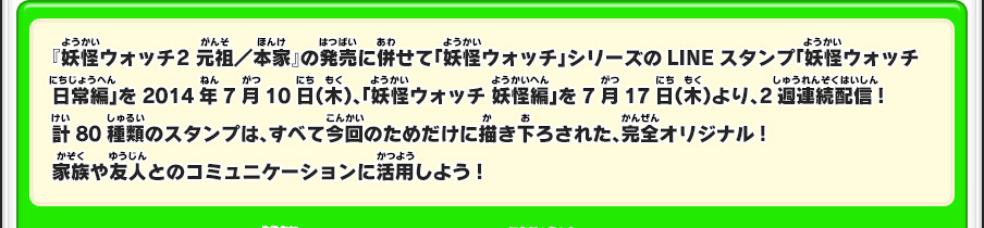 『妖怪ウォッチ2 元祖／本家』の発売に併せて「妖怪ウォッチ」シリーズのLINEスタンプ「妖怪ウォッチ 日常編」を2014年7月10日（木）、「妖怪ウォッチ 妖怪編」を7月17日（木）より、2週連続配信!計80種類のスタンプは、すべて今回のためだけに描き下ろされた、完全オリジナル!家族や友人とのコミュニケーションに活用しよう!