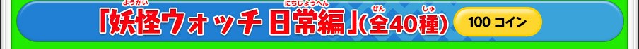 「妖怪ウォッチ 日常編」（全40種）100コイン ※価格は変更になる場合があります。