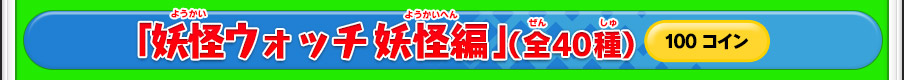 「妖怪ウォッチ 妖怪編」（全40種）100コイン ※価格は変更になる場合があります。