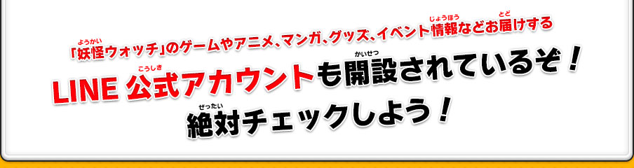 「妖怪ウォッチ」のゲームやアニメ、マンガ、グッズ、イベント情報などお届けするLINE公式アカウントも開設されているぞ！絶対チェックしよう！