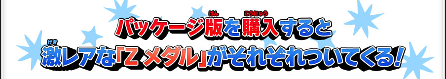 パッケージ版を購入すると激レアな「Zメダル」がそれぞれついてくる！※本特典はパッケージ版が対象です。ダウンロード版は特典対象外です。