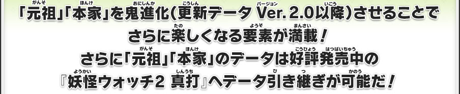 「元祖」「本家」を鬼進化（更新データVer.2.0以降）させることでさらに楽しくなる要素が満載！さらに「元祖」「本家」のデータは好評発売中の『妖怪ウォッチ2 真打』へデータ引き継ぎが可能だ！