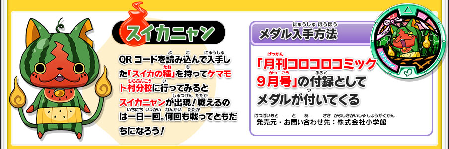 【スイカニャン】QRコードを読み込んで入手した「スイカの種」を持ってケマモト村分校に行ってみるとスイカニャンが出現！戦えるのは一日一回。何回も戦ってともだちになろう！／【メダル入手方法】「月刊コロコロコミック9月号」の付録としてメダルが付いてくる／発売元・お問い合わせ先：株式会社小学館