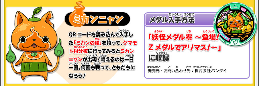 【ミカンニャン】QRコードを読み込んで入手した「ミカンの種」を持って、ケマモト村分校に行ってみるとミカンニャンが出現！戦えるのは一日一回。何回も戦って、ともだちになろう！／【メダル入手方法】「妖怪メダル零 ～登場！Zメダルでアリマス！～」に収録／発売元・お問い合わせ先：株式会社バンダイ