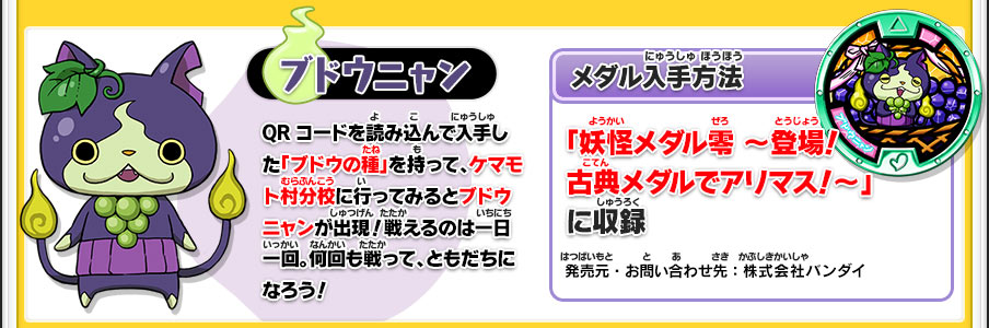 【ブドウニャン】QRコードを読み込んで入手した「ブドウの種」を持って、ケマモト村分校に行ってみるとブドウニャンが出現！戦えるのは一日一回。何回も戦って、ともだちになろう！／【メダル入手方法】「妖怪メダル零 ～登場！古典メダルでアリマス！～」に収録／発売元・お問い合わせ先：株式会社バンダイ