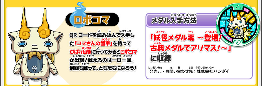 【ロボコマ】QRコードを読み込んで入手した「コマさんの歯車」を持ってひばり台駅に行ってみるとロボコマが出現！戦えるのは一日一回。何回も戦って、ともだちになろう！／【メダル入手方法】「妖怪メダル零 ～登場！古典メダルでアリマス！～」に収録／発売元・お問い合わせ先：株式会社バンダイ