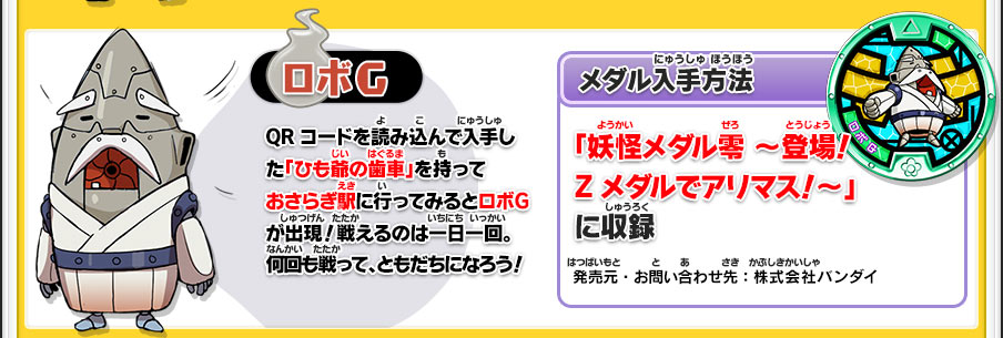 【ロボG】QRコードを読み込んで入手した「ひも爺の歯車」を持っておさらぎ駅に行ってみるとロボＧが出現！戦えるのは一日一回。何回も戦って、ともだちになろう！／【メダル入手方法】「妖怪メダル零 ～登場！Zメダルでアリマス！～」に収録／発売元・お問い合わせ先：株式会社バンダイ