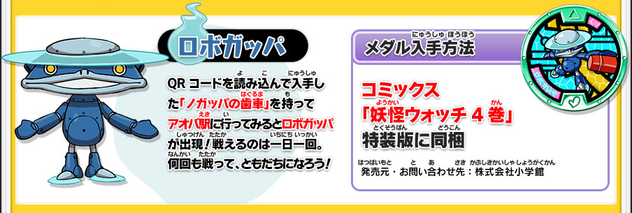 【ロボガッパ】QRコードを読み込んで入手した「ノガッパの歯車」を持ってアオバ駅に行ってみるとロボガッパが出現！戦えるのは一日一回。何回も戦って、ともだちになろう！／【メダル入手方法】コミックス「妖怪ウォッチ4巻」特装版に同梱／発売元・お問い合わせ先：株式会社小学館