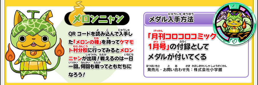 【メロンニャン】QRコードを読み込んで入手した「メロンの種」を持ってケマモト村分校に行ってみるとメロンニャンが出現！戦えるのは一日一回。何回も戦ってともだちになろう！／【メダル入手方法】「月刊コロコロコミック1月号」の付録としてメダルが付いてくる／発売元・お問い合わせ先：株式会社小学館