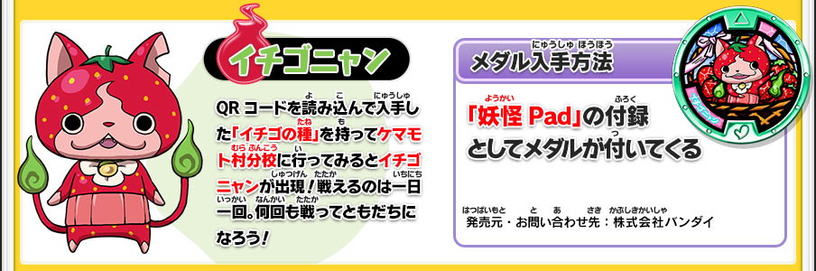 【イチゴニャン】QRコードを読み込んで入手した「イチゴの種」を持ってケマモト村分校に行ってみるとイチゴニャンが出現！戦えるのは一日一回。何回も戦ってともだちになろう！／【メダル入手方法】「妖怪Pad」の付録としてメダルが付いてくる／発売元・お問い合わせ先：株式会社バンダイ