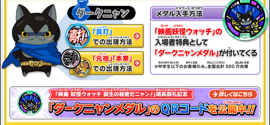 【ダークニャン】「真打」での出現方法／「元祖」「本家」での出現方法／【メダル入手方法】「映画妖怪ウォッチ」の入場者特典として「ダークニャンメダル」が付いてくる／※中学生以下のお客様のみ。全国合計500万名様 「映画 妖怪ウォッチ 誕生の秘密だニャン！」満員御礼記念 「ダークニャンメダル」のQRコードを公開中！！