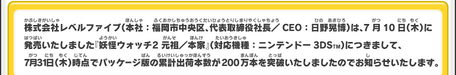 株式会社レベルファイブ（本社：福岡市中央区、代表取締役社長／CEO：日野晃博）は、7月10日（木）に発売いたしました『妖怪ウォッチ2 元祖／本家』（対応機種：ニンテンドー3DSTM）につきまして、7月31日（木）時点でパッケージ版の累計出荷本数が200万本を突破いたしましたのでお知らせいたします。