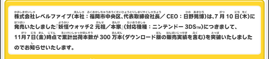 株式会社レベルファイブ（本社：福岡市中央区、代表取締役社長／CEO：日野晃博）は、7月10日（木）に発売いたしました『妖怪ウォッチ2 元祖／本家』（対応機種：ニンテンドー3DSTM）につきまして、11月7日（金）時点で累計出荷本数が300万本（ダウンロード版の販売実績を含む）を突破いたしましたのでお知らせいたします。