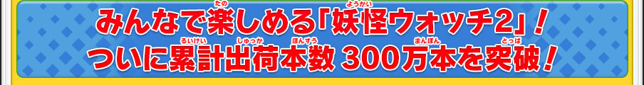 みんなで楽しめる「妖怪ウォッチ2」！ついに累計出荷本数300万本を突破！