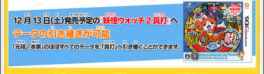 12月13日（土）発売予定の『妖怪ウォッチ2 真打』へデータの引き継ぎが可能「元祖」「本家」のほぼすべてのデータを、「真打」へ引き継ぐことができます。