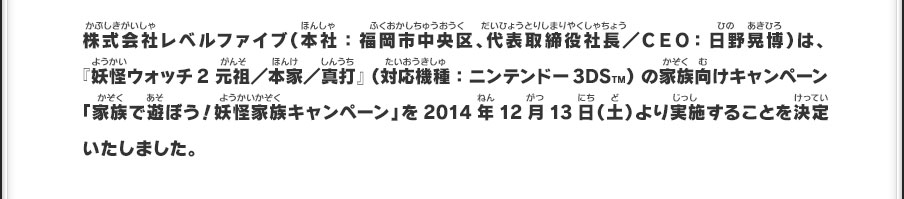 株式会社レベルファイブ（本社：福岡市中央区、代表取締役社長／ＣＥＯ：日野晃博）は、『妖怪ウォッチ2 元祖／本家／真打』（対応機種：ニンテンドー3DSTM）の家族向けキャンペーン「家族で遊ぼう！妖怪家族キャンペーン」を2014年12月13日（土）より実施することを決定いたしました。