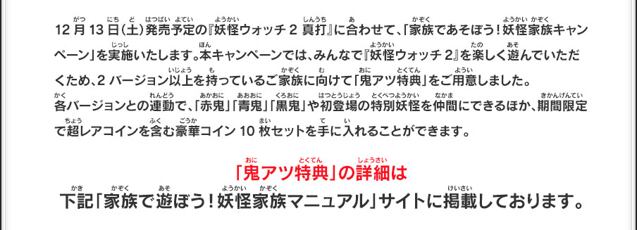 12月13日（土）発売予定の『妖怪ウォッチ2 真打』に合わせて、「家族であそぼう！妖怪家族キャンペーン」を実施いたします。本キャンペーンでは、みんなで『妖怪ウォッチ2』を楽しく遊んでいただくため、2バージョン以上を持っているご家族に向けて「鬼アツ特典」をご用意しました。各バージョンとの連動で、「赤鬼」「青鬼」「黒鬼」や初登場の特別妖怪を仲間にできるほか、期間限定で超レアコインを含む豪華コイン10枚セットを手に入れることができます。「鬼アツ特典」の詳細は下記「家族で遊ぼう！妖怪家族マニュアル」サイトに掲載しております。