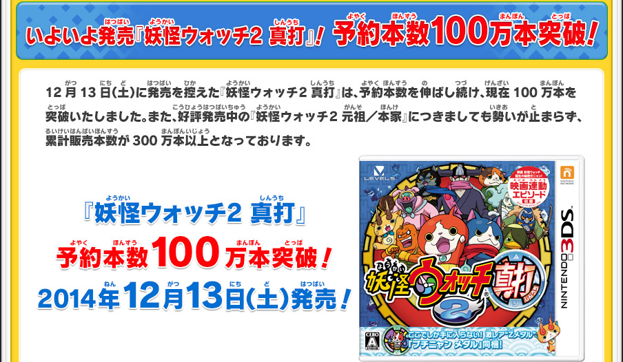 いよいよ発売『妖怪ウォッチ2 真打』！ 予約本数100万本突破！12月13日（土）に発売を控えた『妖怪ウォッチ2 真打』は、予約本数を伸ばし続け、現在100万本を突破いたしました。また、好評発売中の『妖怪ウォッチ2 元祖／本家』につきましても勢いが止まらず、累計販売本数が300万本以上となっております。『妖怪ウォッチ2 真打』予約本数100万本突破！2014年12月13日（土）発売！