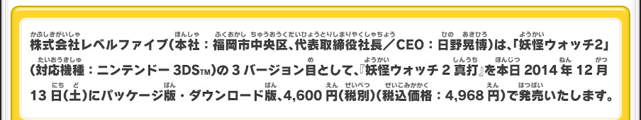 株式会社レベルファイブ（本社：福岡市中央区、代表取締役社長／CEO：日野晃博）は、「妖怪ウォッチ2」（対応機種：ニンテンドー3DSTM）の3バージョン目として、『妖怪ウォッチ2 真打』を本日2014年12月13日（土）にパッケージ版・ダウンロード版、4,600円（税別）（税込価格：4,968円）で発売いたします。