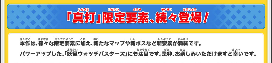  「真打」限定要素、続々登場！／本作は、様々な限定要素に加え、新たなマップや新ボスなど新要素が満載です。パワーアップした、「妖怪ウォッチバスターズ」にも注目です。是非、お楽しみいただけますと幸いです。