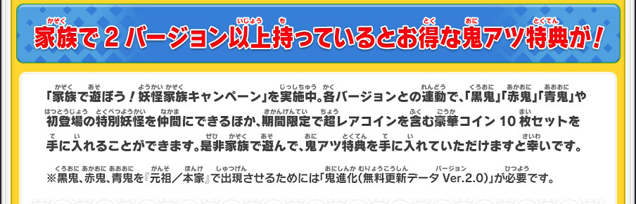 家族で2バージョン以上持っているとお得な鬼アツ特典が！／「家族で遊ぼう！妖怪家族キャンペーン」を実施中。各バージョンとの連動で、「黒鬼」「赤鬼」「青鬼」や初登場の特別妖怪を仲間にできるほか、期間限定で超レアコインを含む豪華コイン10枚セットを手に入れることができます。是非家族で遊んで、鬼アツ特典を手に入れていただけますと幸いです。※黒鬼、赤鬼、青鬼を『元祖／本家』で出現させるためには「鬼進化（無料更新データVer.2.0）」が必要です。