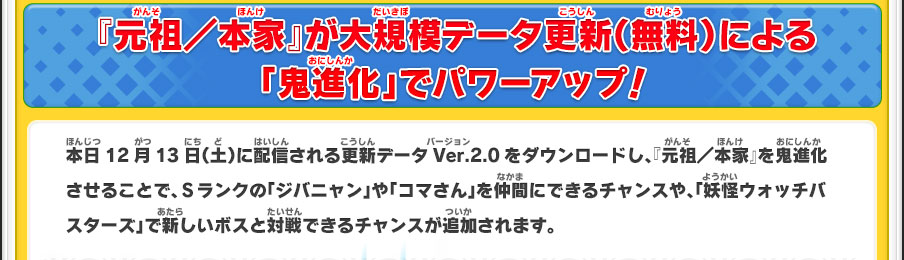 『元祖／本家』が大規模データ更新（無料）による「鬼進化」でパワーアップ！／本日12月13日（土）に配信される更新データVer.2.0をダウンロードし、『元祖／本家』を鬼進化させることで、Ｓランクの「ジバニャン」や「コマさん」を仲間にできるチャンスや、「妖怪ウォッチバスターズ」で新しいボスと対戦できるチャンスが追加されます。