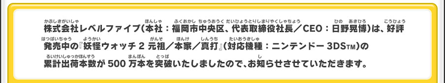 株式会社レベルファイブ（本社：福岡市中央区、代表取締役社長／CEO：日野晃博）は、好評発売中の『妖怪ウォッチ2 元祖／本家／真打』（対応機種：ニンテンドー3DSTM）の累計出荷本数が500万本を突破いたしましたので、お知らせさせていただきます。