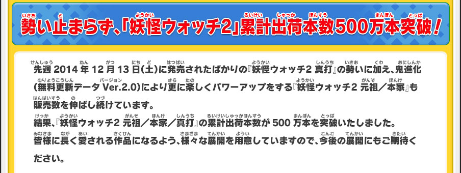 勢い止まらず、「妖怪ウォッチ2」累計出荷本数500万本突破！先週2014年12月13日（土）に発売されたばかりの『妖怪ウォッチ2 真打』の勢いに加え、鬼進化（無料更新データVer.2.0）により更に楽しくパワーアップをする『妖怪ウォッチ2 元祖／本家』も販売数を伸ばし続けています。結果、『妖怪ウォッチ2 元祖／本家／真打』の累計出荷本数が500万本を突破いたしました。皆様に長く愛される作品になるよう、様々な展開を用意していますので、今後の展開にもご期待ください。